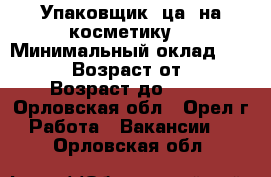 Упаковщик (ца )на косметику  › Минимальный оклад ­ 44 000 › Возраст от ­ 18 › Возраст до ­ 46 - Орловская обл., Орел г. Работа » Вакансии   . Орловская обл.